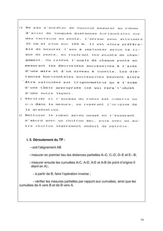 I. 5. Déroulement du TP :

       - soit l’alignement AB

      - mesurer en premier lieu les distances partielles A–C, C–D, D–E et E– B;

      - mesurer ensuite les cumulées A-C, A-D, A-E et A-B (le point d’origine 0
        étant en A) ;

         - à partir de B, faire l’opération inverse ;

        - vérifier les mesures partielles par rapport aux cumulées, ainsi que les
cumulées de A vers B et de B vers A.




                                                                                    94
 