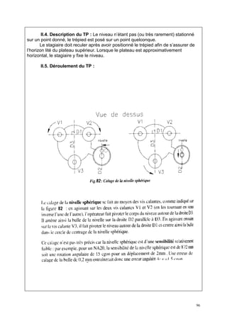 II.4. Description du TP : Le niveau n’étant pas (ou très rarement) stationné
sur un point donné, le trépied est posé sur un point quelconque.
       Le stagiaire doit reculer après avoir positionné le trépied afin de s’assurer de
l’horizon lité du plateau supérieur. Lorsque le plateau est approximativement
horizontal, le stagiaire y fixe le niveau.

       II.5. Déroulement du TP :




                                                                                          96
 