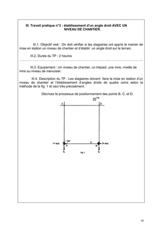 III. Travail pratique n°3 : établissement d’un angle droit AVEC UN
                                NIVEAU DE CHANTIER.



         III.1. Objectif visé : On doit vérifier si les stagiaires ont appris le manier de
mise en station un niveau de chantier et d’établir un angle droit sur le terrain.

   III.2. Durée du TP : 2 heures
…………………………………………………………………………………………………..

       III.3. Equipement : Un niveau de chantier, un trépied, une mire, nivelle de
mire ou niveau de menuisier.

       III.4. Description du TP : Les stagiaires doivent faire la mise en station d’un
niveau de chantier et l’établissement d’angles droits de quatre coins selon la
méthode de la fig. 1 et ceci très précisément.

                Décrivez le processus de positionnement des points B, C, et D.




                                                                                        98
 