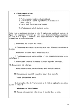 III.5. Déroulement du TP :
               Marche à suivre :

              1. Positionnez convenablement votre trépied.
              2. Accrochez le fil à plomb et positionnez le au dessus du
                 point A. (fig. 1)
              3. Placez votre instrument sur le trépied.

              4. A l’aide des vis calant, ajustez la nivelle.


Votre mise en station est terminée et votre fil à plomb est positionné comme à la
figure 1. En supposant maintenant que votre niveau de chantier se trouve au dessus
du point A de la figure 1, continuez avec établissement d’un angle droit sur les
quatre coins, en suivant la marche :


       5. Délimitez au sol un point B à 4m de A.

         6. Faites placer votre aide avec la mire sur le point B (attention au niveau de
la mire).

       7. Positionnez la lunette vers la mire et bloquez la.

         8. Positionnez le cercle horizontal face à l’index de lecture (première lecture
de la figure 1)

       9. Débloquez la lunette et pivotez de 100gr vers le point C à 4 m de A.

10. Bloquez celle ci à cet angle.

      11. Faites déplacer l’aide avec la mire face au fil vertical du réticule.


       12. Marquez au sol le point C (deuxième lecture de la figure 1).

           Faites vérifier votre travail


         13. Inversez les rôles de l’instrumentiste et de l’aide et répétez les opérations
à partir de l’étape 8

           Faites vérifier votre travail !

       14. Rangez soigneusement votre niveau de chantier dans sa boîte.




                                                                                        99
 