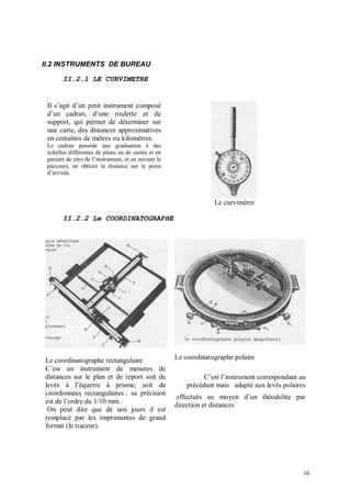II.2 INSTRUMENTS DE BUREAU

       II.2.1 LE CURVIMETRE


 Il s’agit d’un petit instrument composé
 d’un cadran, d’une roulette et de
 support, qui permet de déterminer sur
 une carte, des distances approximatives
 en centaines de mètres ou kilomètres.
 Le cadran possède une graduation à des
 échelles différentes de plans ou de cartes et en
 partant de zéro de l’instrument, et en suivant le
 parcours, on obtient la distance sur le point
 d’arrivée.




                                                                  Le curvimètre

       II.2.2 Le COORDINATOGRAPHE




Le coordinatographe rectangulaire                    Le coordinatographe polaire
C’est un instrument de mesures de
distances sur le plan et de report soit de                     C’est l’instrument correspondant au
levés à l’équerre à prisme, soit de                      précédant mais adapté aux levés polaires
coordonnées rectangulaires : sa précision
                                                     effectués au moyen d’un théodolite par
est de l’ordre du 1/10 mm.
                                                     direction et distances
 On peut dire que de nos jours il est
remplacé par les imprimantes de grand
format (le traceur).




                                                                                                 10
 