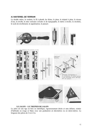 II.3 MATERIEL DE TERRAIN
Le double mètre, la roulette, le fil à plomb, les fiches, le jalon, le trépied à jalon, le niveau
d’eau, la nivelle, la mire verticale à niveler et de topographie, le mètre à niveler, la nivelette,
le socle de nivellement, la signalisation, le parasol.




       LE JALON – LE TREPIED DE JALON
Le jalon est une tige en bois ou métallique, rigoureusement droite et sans défauts, teintée
d’habitude en rouge et blanc avec une graduation en décimètres ou en demi-mètres. La
longueur des jalons de 2 m à 4 m.




                                                                                                12
 