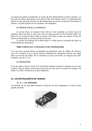Les jalons sont placés verticalement au moyen du fil à plomb derrière le point à mesurer ou
pour plus de sûreté, directement sur le point à l’aide d’un trépied à jalon. Ce trépied de jalon
permet en outre de poser un jalon sur des emplacements où celui-ci ne peut pas être planté ou
enfoncé. Le profil du jalon est soit circulaire, soit triangulaire.

       LE NIVEAU D’EAU, LA NIVELLE

        Le niveau d’eau est composé d’une fiole en verre possédant un certain rayon de
courbure. Dans cette fiole se trouve de l’eau ou le plus souvent de l’alcool (moins gélif). Une
bulle d’air est conservée dans la fiole et lorsque cette bulle est entre ses repères, la base du
niveau est horizontale ou verticale suivant les niveaux.
        La nivelle est constituée de la même façon et s’utilise pour la verticalité des mires ou
l’horizontalité des instruments.

       MIRE VERTICALE A NIVELER ET DE TOPOGRAPHIE

C’est une mire verticale divisée normalement en centimètres, dont les chiffres des divisions
sont soit à l’endroit, soit à l’envers suivant l’utilisation des instruments donnant une image
droite ou inversée de l’objet. On la verticalise au moyen de nivelle. La longueur des mires
verticales varie de 3 à 5 m.

       LA NIVELETTE

C’est une règle en bois en forme de T, permettant d’aligner un point en altitude sur une autre
nivelette. Elle est utilisée surtout dans les travaux de route pour le contrôle de l’aplanie. On
utilise à cet effet 3 nivelettes de couleur différentes.



II.4 LES INSTRULMENTS DE TERRAIN

        II.4.1 LA BOUSSOLE
La boussole est un instrument donnant la direction du nord magnétique au moyen d’une
aiguille aimantée.




                                                                                             13
 