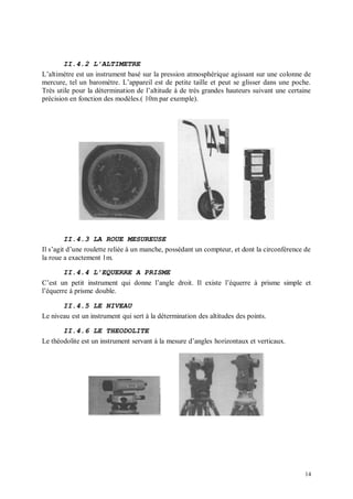 II.4.2 L’ALTIMETRE
L’altimètre est un instrument basé sur la pression atmosphérique agissant sur une colonne de
mercure, tel un baromètre. L’appareil est de petite taille et peut se glisser dans une poche.
Très utile pour la détermination de l’altitude à de très grandes hauteurs suivant une certaine
précision en fonction des modèles.( 10m par exemple).




         II.4.3 LA ROUE MESUREUSE
Il s’agit d’une roulette reliée à un manche, possédant un compteur, et dont la circonférence de
la roue a exactement 1m.

        II.4.4 L’EQUERRE A PRISME
C’est un petit instrument qui donne l’angle droit. Il existe l’équerre à prisme simple et
l’équerre à prisme double.

       II.4.5 LE NIVEAU
Le niveau est un instrument qui sert à la détermination des altitudes des points.

       II.4.6 LE THEODOLITE
Le théodolite est un instrument servant à la mesure d’angles horizontaux et verticaux.




                                                                                             14
 