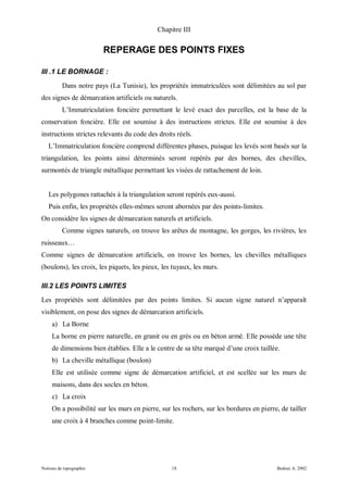 Chapitre III


                         REPERAGE DES POINTS FIXES

III .1 LE BORNAGE :
          Dans notre pays (La Tunisie), les propriétés immatriculées sont délimitées au sol par
des signes de démarcation artificiels ou naturels.
          L’Immatriculation foncière permettant le levé exact des parcelles, est la base de la
conservation foncière. Elle est soumise à des instructions strictes. Elle est soumise à des
instructions strictes relevants du code des droits réels.
   L’Immatriculation foncière comprend différentes phases, puisque les levés sont basés sur la
triangulation, les points ainsi déterminés seront repérés par des bornes, des chevilles,
surmontés de triangle métallique permettant les visées de rattachement de loin.


   Les polygones rattachés à la triangulation seront repérés eux-aussi.
   Puis enfin, les propriétés elles-mêmes seront abornées par des points-limites.
On considère les signes de démarcation naturels et artificiels.
          Comme signes naturels, on trouve les arêtes de montagne, les gorges, les rivières, les
ruisseaux…
Comme signes de démarcation artificiels, on trouve les bornes, les chevilles métalliques
(boulons), les croix, les piquets, les pieux, les tuyaux, les murs.

III.2 LES POINTS LIMITES
Les propriétés sont délimitées par des points limites. Si aucun signe naturel n’apparaît
visiblement, on pose des signes de démarcation artificiels.
     a) La Borne
     La borne en pierre naturelle, en granit ou en grés ou en béton armé. Elle possède une tête
     de dimensions bien établies. Elle a le centre de sa tête marqué d’une croix taillée.
     b) La cheville métallique (boulon)
     Elle est utilisée comme signe de démarcation artificiel, et est scellée sur les murs de
     maisons, dans des socles en béton.
     c) La croix
     On a possibilité sur les murs en pierre, sur les rochers, sur les bordures en pierre, de tailler
     une croix à 4 branches comme point-limite.




Notions de topographie                            18                                     Bedoui A. 2002
 