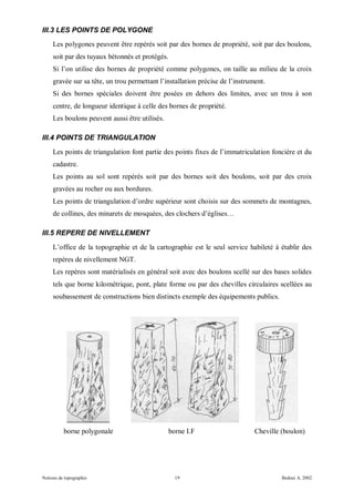 III.3 LES POINTS DE POLYGONE
     Les polygones peuvent être repérés soit par des bornes de propriété, soit par des boulons,
     soit par des tuyaux bétonnés et protégés.
     Si l’on utilise des bornes de propriété comme polygones, on taille au milieu de la croix
     gravée sur sa tête, un trou permettant l’installation précise de l’instrument.
     Si des bornes spéciales doivent être posées en dehors des limites, avec un trou à son
     centre, de longueur identique à celle des bornes de propriété.
     Les boulons peuvent aussi être utilisés.

III.4 POINTS DE TRIANGULATION
     Les points de triangulation font partie des points fixes de l’immatriculation foncière et du
     cadastre.
     Les points au sol sont repérés soit par des bornes soit des boulons, soit par des croix
     gravées au rocher ou aux bordures.
     Les points de triangulation d’ordre supérieur sont choisis sur des sommets de montagnes,
     de collines, des minarets de mosquées, des clochers d’églises…

III.5 REPERE DE NIVELLEMENT
     L’office de la topographie et de la cartographie est le seul service habileté à établir des
     repères de nivellement NGT.
     Les repères sont matérialisés en général soit avec des boulons scellé sur des bases solides
     tels que borne kilométrique, pont, plate forme ou par des chevilles circulaires scellées au
     soubassement de constructions bien distincts exemple des équipements publics.




          borne polygonale                       borne I.F                     Cheville (boulon)




Notions de topographie                             19                                   Bedoui A. 2002
 