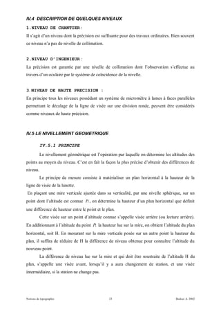IV.4 DESCRIPTION DE QUELQUES NIVEAUX
1.NIVEAU DE CHANTIER :
Il s’agit d’un niveau dont la précision est suffisante pour des travaux ordinaires. Bien souvent
ce niveau n’a pas de nivelle de collimation.


2.NIVEAU D’INGENIEUR :
La précision est garantie par une nivelle de collimation dont l’observation s’effectue au
travers d’un oculaire par le système de coïncidence de la nivelle.


3. NIVEAU DE HAUTE PRECISION :
En principe tous les niveaux possédant un système de micromètre à lames à faces parallèles
permettant le décalage de la ligne de visée sur une division ronde, peuvent être considérés
comme niveaux de haute précision.



IV.5 LE NIVELLEMENT GEOMETRIQUE

          IV.5.1 PRINCIPE

          Le nivellement géométrique est l’opération par laquelle on détermine les altitudes des
points au moyen du niveau. C’est en fait la façon la plus précise d’obtenir des différences de
niveau.
          Le principe de mesure consiste à matérialiser un plan horizontal à la hauteur de la
ligne de visée de la lunette.
En plaçant une mire verticale ajustée dans sa verticalité, par une nivelle sphérique, sur un
point dont l’altitude est connue P2 , on détermine la hauteur d’un plan horizontal que définit
une différence de hauteur entre le point et le plan.
          Cette visée sur un point d’altitude connue s’appelle visée arrière (ou lecture arrière).
En additionnant à l’altitude du point P2 la hauteur lue sur la mire, on obtient l’altitude du plan
horizontal, soit H. En mesurant sur la mire verticale posée sur un autre point la hauteur du
plan, il suffira de réduire de H la différence de niveau obtenue pour connaître l’altitude du
nouveau point.
          La différence de niveau lue sur la mire et qui doit être soustraite de l’altitude H du
plan, s’appelle une visée avant, lorsqu’il y a aura changement de station, et une visée
intermédiaire, si la station ne change pas.




Notions de topographie                           23                                    Bedoui A. 2002
 