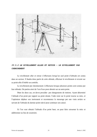 IV.5.2 LE NIVELLEMENT ALLER ET RETOUR – LE NIVELLEMENT PAR
CHEMINEMENT


          Le nivellement aller et retour s’effectuera lorsqu’un seul point d’altitude est connu
dans un secteur. Il faudra donc partir de cette altitude, effectuer le nivellement et revenir sur
ce point afin d’établir un contrôle.
          Le nivellement par cheminement s’effectuera lorsque plusieurs points sont connus par
leur altitude. On partira ainsi de l’un d’eux pour aboutir sur un autre point.
          Dans les deux cas, on devra procéder par changements de stations. Ayant déterminé
l’altitude d’un point par rapport au point donné, l’aide reste sur le point tourne sa mire, et
l’opérateur déplace son instrument et recommence le mesurage par une visée arrière se
servant de l’altitude du dernier point relevé pour continuer son calcul.


          Si l’on veut obtenir l’altitude d’un point haut, on peut faire retourner la mire et
additionner au lieu de soustraire.




Notions de topographie                          24                                    Bedoui A. 2002
 