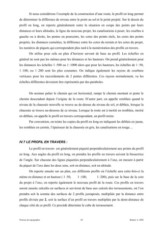 Si nous considérons l’exemple de la construction d’une route, le profil en long permet
de déterminer la différence de niveau entre le point au sol et le point projeté. Sur le dessin du
profil en long, on reporte généralement outre la situation en coupe des points par leurs
distances et leurs altitudes, la ligne du nouveau projet, les canalisations à poser, les courbes à
gauche ou à droite, les pentes en pourcents, les cotes des points réels, les cotes des points
projetés, les distances cumulées, la différence entre les cotes du terrain et les cotes du projet,
les numéros de piquets qui correspondent plus tard à la numérotation des profils en travers.
          On utilise pour cela un plan d’horizon servant de base au profil. Les échelles en
général ne sont pas les mêmes pour les distances et les hauteurs. On prend généralement pour
les distances les échelles 1 :500 ou 1 :1000 alors que pour les hauteurs, les échelles de 1 :50,
1 :100, ou 1 :200 sont les plus courantes. On indique également les rayons de courbure
verticaux pour les raccordements de 2 pentes différentes. Ces rayons normalement, vu les
échelles différentes devraient être représentés par des paraboles.


          On nomme palier le chemin qui est horizontal, rampe le chemin montant et pente le
chemin descendant depuis l’origine de la route. D’autre part, on appelle remblais quand le
niveau de la chaussée nouvelle se trouve au de-dessus du niveau du sol, et déblais, lorsque la
chaussée se trouve au-dessous de ce niveau. Lorsque la route est à moitié en remblais, moitié
en déblais, on appelle le profil en travers correspondant, un profil mixte.
          Par convention, on teinte les copies du profil en long en indiquant les déblais en jaune,
les remblais en carmin, l’épaisseur de la chaussée en gris, les canalisations en rouge…



IV.7 LE PROFIL EN TRAVERS :
          Le profil en travers est généralement piqueté perpendiculairement aux points du profil
en long. Aux angles du profil en long, on prendra les profils en travers suivant la bissectrice
de l’angle. Sur chacune des lignes piquetées perpendiculairement à l’axe, on mesure à partir
du piquet de l’axe dans les deux sens, soit en distance, soit en altitude.
          On reporte ensuite sur un plan, ces différents profils où l’échelle sera cette-fois-ci la
même en distance et en hauteur ( 1 :50,        1 :100,        1 :200), puis sur la base de la cote
du projet à l’axe, on reporte également le nouveau profil de la route. Ces profils en travers
seront ensuite calculés en surfaces et serviront de base aux calculs des terrassements, où l’on
prendra soit la somme des surfaces de 2 profils juxtaposés, multipliée par la distance entre
profils divisée par 2, soit la surface d’un profil en travers multipliée par la demi-distance de
chaque côté de ce profil. Ce procédé détermine le cube de terrassement.



Notions de topographie                            28                                    Bedoui A. 2002
 
