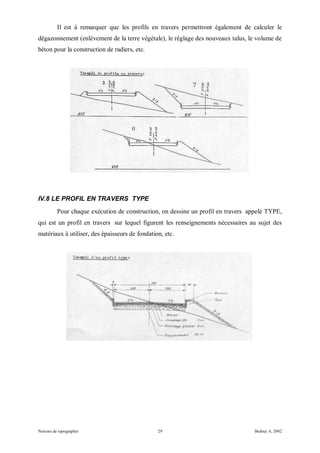Il est à remarquer que les profils en travers permettront également de calculer le
dégazonnement (enlèvement de la terre végétale), le réglage des nouveaux talus, le volume de
béton pour la construction de radiers, etc.




IV.8 LE PROFIL EN TRAVERS TYPE
          Pour chaque exécution de construction, on dessine un profil en travers appelé TYPE,
qui est un profil en travers sur lequel figurent les renseignements nécessaires au sujet des
matériaux à utiliser, des épaisseurs de fondation, etc.




Notions de topographie                          29                                Bedoui A. 2002
 