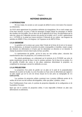 Chapitre I

                                NOTIONS GENERALES
I.1 INTRODUCTION
       De tous temps, les savants se sont occupés de définir la terre et de tenter d’en mesurer
ses dimensions.
Au XVII siècle apparaissent les premières méthodes de triangulation. On se rend compte que
d’une base mesurée, on peut à l’aide de mesurages d’angles élargir les mesurages et obtenir
des résultats très favorables. On est alors sûr de la sphéricité de la terre. On déterminera par la
suite des valeurs de l’ellipsoïde terrestre très proche de la réalité, soit f= (a-b)/b aplatissement
et a = 6378388 m. le grand axe (rayon terrestre). Il découle de ces valeurs une longueur du
méridien de 40009.15 km, et la longueur de l’équateur est de 40076.59 Km .

I.2 LA GEODESIE
       La géodésie est la science qui a pour objet l’étude de la forme de la terre et la mesure
de ses dimensions, en donnant la position de points remarquables et durables, tenant compte
des éléments de déformation et d’autre part de déterminer en direction et en intensité, le
champ de pesanteur terrestre dans le plus de lieux possibles.
        La représentation du géoïde qu’est la terre sur une surface plane ; nécessite des
transformations dues à la projection, à la courbure de la terre.
        Par calculs géodésiques, on a déterminé sur le territoire de la TUNISIE une série de
points transformés servant de base à tout le système cartésien. Sur la base de ces points, il a
été possible d’établir des cartes et des plans cadastraux déterminant la propriété, en
complétant les mesurages suivant les méthodes en cours.

I.3 LA PROJECTION
       La projection d’un point du géoïde sur un plan est le pied de la perpendiculaire
abaissée de ce point sur le plan. La cote d’un plan ou d’une carte est déterminée par rapport à
un plan origine qui est la cote du niveau moyen de la mer prise au marégraphe de LA
GOULETTE.
        Les systèmes de projection utilisés consistent tous à projeter différents points de la
surface de la terre sur des surfaces développables, telles que plans, cylindres, cônes…
Pour l’établissement d’une carte, le système de projection dépendra de la configuration et de
la grandeur d’un pays.
Quel que soit le système de projection utilisé, il sera impossible d’obtenir un plan sans
déformations ou altérations.




                                                                                                  2
 
