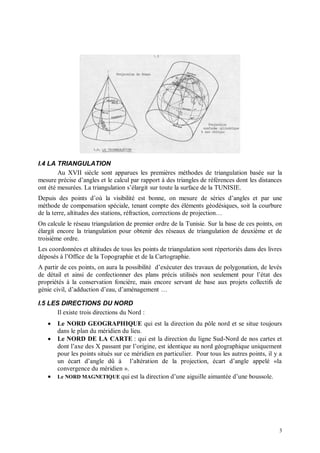 I.4 LA TRIANGULATION
        Au XVII siècle sont apparues les premières méthodes de triangulation basée sur la
mesure précise d’angles et le calcul par rapport à des triangles de références dont les distances
ont été mesurées. La triangulation s’élargit sur toute la surface de la TUNISIE.
Depuis des points d’où la visibilité est bonne, on mesure de séries d’angles et par une
méthode de compensation spéciale, tenant compte des éléments géodésiques, soit la courbure
de la terre, altitudes des stations, réfraction, corrections de projection…
On calcule le réseau triangulation de premier ordre de la Tunisie. Sur la base de ces points, on
élargit encore la triangulation pour obtenir des réseaux de triangulation de deuxième et de
troisième ordre.
Les coordonnées et altitudes de tous les points de triangulation sont répertoriés dans des livres
déposés à l’Office de la Topographie et de la Cartographie.
A partir de ces points, on aura la possibilité d’exécuter des travaux de polygonation, de levés
de détail et ainsi de confectionner des plans précis utilisés non seulement pour l’état des
propriétés à la conservation foncière, mais encore servant de base aux projets collectifs de
génie civil, d’adduction d’eau, d’aménagement …

I.5 LES DIRECTIONS DU NORD
       Il existe trois directions du Nord :
      Le NORD GEOGRAPHIQUE qui est la direction du pôle nord et se situe toujours
       dans le plan du méridien du lieu.
      Le NORD DE LA CARTE : qui est la direction du ligne Sud-Nord de nos cartes et
       dont l’axe des X passant par l’origine, est identique au nord géographique uniquement
       pour les points situés sur ce méridien en particulier. Pour tous les autres points, il y a
       un écart d’angle dû à l’altération de la projection, écart d’angle appelé «la
       convergence du méridien ».
      Le NORD MAGNETIQUE qui est la direction d’une aiguille aimantée d’une boussole.




                                                                                                3
 