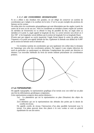 I.6.2 LES COORDONNEES GEOGRAPHIQUES
Si on a affaire à des étendues très grandes, on est obligé de conserver un système de
coordonnées qui s’adapte à la courbure de la terre. C’est le cas par exemple des positions de
bateaux sur les océans.
On utilise alors les coordonnées géographiques qui sont déterminées par des angles à partir du
centre de la terre ou de son axe. Ainsi en considérant un méridien comme origine du système
(le méridien de Greenwich) on va obtenir le long du parallèle du lieu, un angle entre ce
méridien et le point A, angle appelé la longitude du lieu. Le cercle terrestre sera divisé en 2
fois 180° et les longitudes seront définies par la notion de longitude Est ou longitude Ouest.
D’autre part par rapport au cercle équatorial, l’angle formé depuis le centre du globe entre
l’équateur et le point sera appelé latitude du lieu. Egalement la latitude sera définie de 0 à90°
par la notion de latitude nord et latitude sud .

        Un troisième système de coordonnées qui sera également très utilisé dans le domaine
de l’arpentage sera celui des coordonnées polaires. Par rapport à une origine (direction du
nord en particulier ou quelconque) on détermine l’emplacement des points par direction et
distance. Les nouvelles méthodes de levés de terrain utilisent précisément ces coordonnées
polaires.




I.7 LA TOPOGRAPHIE :
On appelle topographie, la représentation graphique d’un terrain avec son relief sur un plan
une fois les déformations géodésiques compensées.
Cette représentation comporte deux parties distinctes :
        1er) La planimétrie qui est la représentation en plan (Situation) des objets du
            terrain.
        2e) L’altimétrie qui est la représentations des altitudes des points par le dessin de
            courbes de niveau.
        On appelle courbe de niveau l’intersection d’un plan parallèle horizontal avec le
        terrain. Ces plans peuvent donc être placés à la cote voulue et sont en général
        équidistants les uns des autres.




                                                                                               5
 