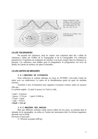 I.8 LES TOLERANCES
         On possède des tolérances, dont les valeurs sont contenues dans des « tables de
tolérances » éditée par l’Office de la Topographie et de la Cartographie. Ces tolérances
permettront à l’opérateur de compenser les résultats si un écart compris dans les tolérances se
présente. Les tolérances sont établies pour la triangulation, la polygonation, les levés de
détails, les calculs de surfaces, les plans d’ensemble…


I.9 LES UNITES DE MESURES

        I.9.1 MESURES DE DISTANCES
        Nous utiliserons le système métrique en cours en TUNISIE c’est-à-dire l’unité du
mètre avec ses subdivisions. Le mètre est la dixmillionième partie du quart du méridien
terrestre.
        Toutefois à titre d’orientation nous signalons l’existence d’autres unités de mesures
telle que :
Le système anglais : Le pied, le pouce, Le Yard, Le mile.

1 pied = 12 pouces
1 pouce = 2.54 cm     1 pied= 0.3048 m
1 Yard = 3 pied
1 mile = 1610 m
1 Pied² = 1/11 m²

       I.9.2 MESURES DES ANGLES
       Bien que différents systèmes soient encore utilisés de nos jours, en principe dans le
domaine de la topographie, on utilise en Tunisie des instruments don’t la division angulauire
décimale soit le Grade.
On trouve d’autre part :
       1) Division en grades (400 gr)




                                                                                             6
 