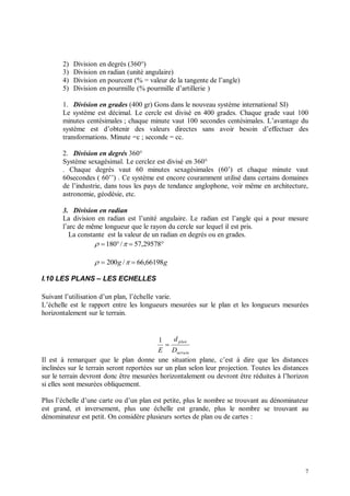 2)   Division   en degrés (360°)
       3)   Division   en radian (unité angulaire)
       4)   Division   en pourcent (% = valeur de la tangente de l’angle)
       5)   Division   en pourmille (% pourmille d’artillerie )

       1. Division en grades (400 gr) Gons dans le nouveau système international SI)
       Le système est décimal. Le cercle est divisé en 400 grades. Chaque grade vaut 100
       minutes centésimales ; chaque minute vaut 100 secondes centésimales. L’avantage du
       système est d’obtenir des valeurs directes sans avoir besoin d’effectuer des
       transformations. Minute =c ; seconde = cc.

       2. Division en degrés 360°
       Système sexagésimal. Le cerclez est divisé en 360°
       . Chaque degrés vaut 60 minutes sexagésimales (60’) et chaque minute vaut
       60secondes ( 60’’) . Ce système est encore couramment utilisé dans certains domaines
       de l’industrie, dans tous les pays de tendance anglophone, voir même en architecture,
       astronomie, géodésie, etc.

       3. Division en radian
       La division en radian est l’unité angulaire. Le radian est l’angle qui a pour mesure
       l’arc de même longueur que le rayon du cercle sur lequel il est pris.
          La constante est la valeur de un radian en degrés ou en grades.
                     180 /   57,29578

                     200 g /   66,66198g

I.10 LES PLANS – LES ECHELLES

Suivant l’utilisation d’un plan, l’échelle varie.
L’échelle est le rapport entre les longueurs mesurées sur le plan et les longueurs mesurées
horizontalement sur le terrain.


                                           1     d plan
                                              
                                           E Dterrain
Il est à remarquer que le plan donne une situation plane, c’est à dire que les distances
inclinées sur le terrain seront reportées sur un plan selon leur projection. Toutes les distances
sur le terrain devront donc être mesurées horizontalement ou devront être réduites à l’horizon
si elles sont mesurées obliquement.

Plus l’échelle d’une carte ou d’un plan est petite, plus le nombre se trouvant au dénominateur
est grand, et inversement, plus une échelle est grande, plus le nombre se trouvant au
dénominateur est petit. On considère plusieurs sortes de plan ou de cartes :




                                                                                               7
 