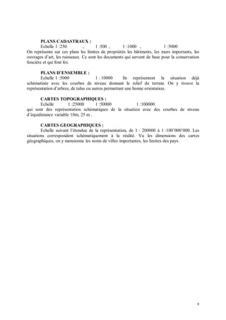 PLANS CADASTRAUX :
        Echelle 1 :250         ,      1 :500 ,      1 :1000 ,             1 :5000
On représente sur ces plans les limites de propriétés les bâtiments, les murs importants, les
ouvrages d’art, les ruisseaux. Ce sont les documents qui servent de base pour la conservation
foncière et qui font foi.

       PLANS D’ENSEMBLE :
       Echelle 1 :5000                 1 : 10000     Ils représentent la situation déjà
schématisée avec les courbes de niveau donnant le relief du terrain. On y trouve la
représentation d’arbres, de talus ou autres permettant une bonne orientation.

       CARTES TOPOGRAPHIQUES :
       Echelle         1 :25000     1 :50000          1 :100000
qui sont des représentation schématiques de la situation avec des courbes de niveau
d’équidistance variable 10m, 25 m .

        CARTES GEOGRAPHIQUES :
        Echelle suivant l’étendue de la représentation, de 1 : 200000 à 1 :100’000’000. Les
situations correspondent schématiquement à la réalité. Vu les dimensions des cartes
géographiques, on y mensionne les noms de villes importantes, les limites des pays.




                                                                                           8
 
