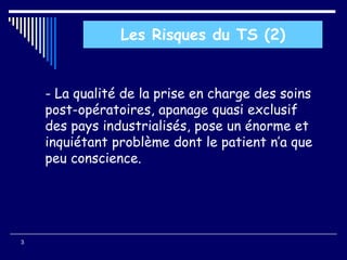 - La qualité de la prise en charge des soins
post-opératoires, apanage quasi exclusif
des pays industrialisés, pose un énorme et
inquiétant problème dont le patient n’a que
peu conscience.
3
Les Risques du TS (2)
 