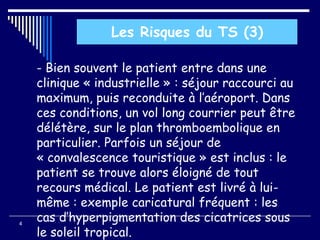 - Bien souvent le patient entre dans une
clinique « industrielle » : séjour raccourci au
maximum, puis reconduite à l’aéroport. Dans
ces conditions, un vol long courrier peut être
délétère, sur le plan thromboembolique en
particulier. Parfois un séjour de
« convalescence touristique » est inclus : le
patient se trouve alors éloigné de tout
recours médical. Le patient est livré à lui-
même : exemple caricatural fréquent : les
cas d’hyperpigmentation des cicatrices sous
le soleil tropical.
4
Les Risques du TS (3)
 