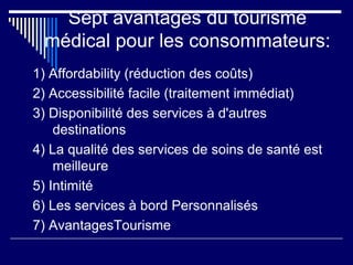 Sept avantages du tourisme
médical pour les consommateurs:
1) Affordability (réduction des coûts)
2) Accessibilité facile (traitement immédiat)
3) Disponibilité des services à d'autres
destinations
4) La qualité des services de soins de santé est
meilleure
5) Intimité
6) Les services à bord Personnalisés
7) AvantagesTourisme
 