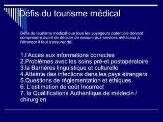 Défis du tourisme médical
Défis du tourisme médical que tous les voyageurs potentiels doivent
comprendre avant de décider de recourir aux services médicaux à
l'étranger il faut s’assurer de:
1.l’Accès aux informations correctes
2.Problèmes avec les soins pré-et postopératoire
3.la Barrières linguistique et culturelle
4.Atteinte des infections dans les pays étrangers
5.Questions de réglementation et éthiques
6. L’estimation de coût Incorrect
7. la Qualifications Authentique de médecin /
chirurgien
 
