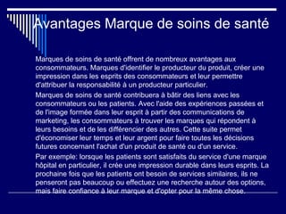 Avantages Marque de soins de santé
Marques de soins de santé offrent de nombreux avantages aux
consommateurs. Marques d'identifier le producteur du produit, créer une
impression dans les esprits des consommateurs et leur permettre
d'attribuer la responsabilité à un producteur particulier.
Marques de soins de santé contribuera à bâtir des liens avec les
consommateurs ou les patients. Avec l'aide des expériences passées et
de l'image formée dans leur esprit à partir des communications de
marketing, les consommateurs à trouver les marques qui répondent à
leurs besoins et de les différencier des autres. Cette suite permet
d'économiser leur temps et leur argent pour faire toutes les décisions
futures concernant l'achat d'un produit de santé ou d'un service.
Par exemple: lorsque les patients sont satisfaits du service d'une marque
hôpital en particulier, il crée une impression durable dans leurs esprits. La
prochaine fois que les patients ont besoin de services similaires, ils ne
penseront pas beaucoup ou effectuez une recherche autour des options,
mais faire confiance à leur marque et d'opter pour la même chose.
 
