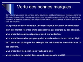 Vertu des bonnes marques
Bonnes marques dans les soins de santé peut aider à réduire les risques impliqués dans les
décisions des produits. Les consommateurs ou les patients peuvent identifier de nombreux
risques à acheter ou à consommer un produit de santé ou d'un service. Certains d'entre eux
sont les suivants:
■ Le produit de santé constitue une menace pour leur santé ou affecte leur
bien-être mental. Pour les effets secondaires, par exemple ou des allergies.
■ Le produit de santé ne répondent pas à leurs attentes.
■ Le produit ne semble pas pour guérir le mal ou de servir son but en dépit
de l'utilisation prolongée. Par exemple des médicaments moins efficaces ou
des produits.
■ Le produit est trop cher ou ne vaut pas le prix.
■ Les résultats de produit dans un embarras dans la société.
 