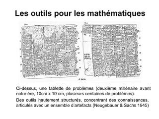 Les outils pour les mathématiques




Ci-dessus, une tablette de problèmes (deuxième millénaire avant
notre ère, 10cm x 10 cm, plusieurs centaines de problèmes).
Des outils hautement structurés, concentrant des connaissances,
articulés avec un ensemble d’artefacts (Neugebauer & Sachs 1945)
 