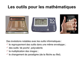 Les outils pour les mathématiques




Des évolutions notables avec les outils informatiques :
 le regroupement des outils dans une même enveloppe ;
 des outils ‘de poche’, polyvalents
 la multiplication des images ;
 le changement de paradigme (de la flèche au filet).
 