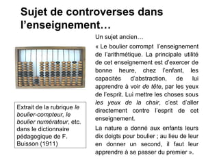 Sujet de controverses dans
 l’enseignement…
                            Un sujet ancien…
                            « Le boulier corrompt l’enseignement
                            de l’arithmétique. La principale utilité
                            de cet enseignement est d’exercer de
                            bonne heure, chez l’enfant, les
                            capacités      d’abstraction,   de   lui
                            apprendre à voir de tête, par les yeux
                            de l’esprit. Lui mettre les choses sous
                            les yeux de la chair, c’est d’aller
Extrait de la rubrique le
                            directement contre l’esprit de cet
boulier-compteur, le
                            enseignement.
boulier numérateur, etc.
dans le dictionnaire        La nature a donné aux enfants leurs
pédagogique de F.           dix doigts pour boulier ; au lieu de leur
Buisson (1911)              en donner un second, il faut leur
                            apprendre à se passer du premier ».
 