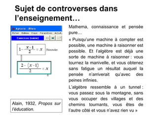 Sujet de controverses dans
 l’enseignement…
                          Mathema, connaissance et pensée
                          pure…
                          « Puisqu’une machine à compter est
                          possible, une machine à raisonner est
                          possible. Et l’algèbre est déjà une
                          sorte de machine à raisonner : vous
                          tournez la manivelle, et vous obtenez
                          sans fatigue un résultat auquel la
                          pensée n’arriverait qu’avec des
                          peines infinies.
                          L’algèbre ressemble à un tunnel :
                          vous passez sous la montagne, sans
                          vous occuper des villages et des
Alain, 1932, Propos sur   chemins tournants, vous êtes de
l’éducation.              l’autre côté et vous n’avez rien vu »
 