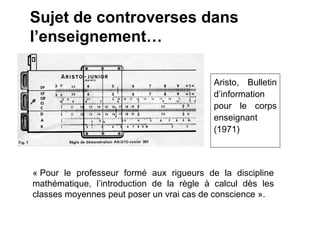 Sujet de controverses dans
l’enseignement…

                                          Aristo, Bulletin
                                          d’information
                                          pour le corps
                                          enseignant
                                          (1971)



« Pour le professeur formé aux rigueurs de la discipline
mathématique, l’introduction de la règle à calcul dès les
classes moyennes peut poser un vrai cas de conscience ».
 