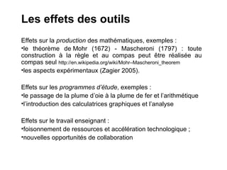 Les effets des outils
Effets sur la production des mathématiques, exemples :
•le théorème de Mohr (1672) - Mascheroni (1797) : toute
construction à la règle et au compas peut être réalisée au
compas seul http://en.wikipedia.org/wiki/Mohr–Mascheroni_theorem
•les aspects expérimentaux (Zagier 2005).

Effets sur les programmes d’étude, exemples :
•le passage de la plume d’oie à la plume de fer et l’arithmétique
•l’introduction des calculatrices graphiques et l’analyse

Effets sur le travail enseignant :
•foisonnement de ressources et accélération technologique ;
•nouvelles opportunités de collaboration
 