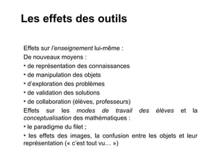 Les effets des outils

Effets sur l’enseignement lui-même :
De nouveaux moyens :
• de représentation des connaissances
• de manipulation des objets
• d’exploration des problèmes
• de validation des solutions
• de collaboration (élèves, professeurs)
Effets sur les modes de travail des élèves et la
conceptualisation des mathématiques :
• le paradigme du filet ;
• les effets des images, la confusion entre les objets et leur
représentation (« c’est tout vu… »)
 