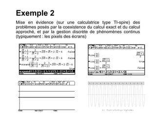 Exemple 2
Mise en évidence (sur une calculatrice type TI-spire) des
problèmes posés par la coexistence du calcul exact et du calcul
approché, et par la gestion discrète de phénomènes continus
(typiquement : les pixels des écrans)




                                     x   x   x   x     x     x       x        x       x       x        x       x          x   x   x




                                                     x :   P i x e l s s o l l i c i t é s p a r l 'a l g o r i t h m e
 