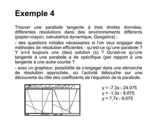 Exemple 4
Trouver une parabole tangente à trois droites données,
différentes résolutions dans des environnements différents
(papier-crayon, calculatrice dynamique, Geogebra) :
- des questions initiales nécessaires si l’on veut engager des
méthodes de résolution efficientes : qu’est-ce qu’une parabole ?
Y a-t-il toujours une (des) solution (s) ? Qu’est-ce qu’une
tangente à une parabole a de spécifique (par rapport à une
tangente à une autre courbe ?
- avec un grapheur, possibilité de s’engager dans une démarche
de résolution approchée, où l’activité débouche sur une
découverte du rôle des coefficients de l’équation de la parabole.

                                            y = -7,3x - 24,075
                                            y = -1,3x - 9,075
                                            y = 7,7x - 9,075
 