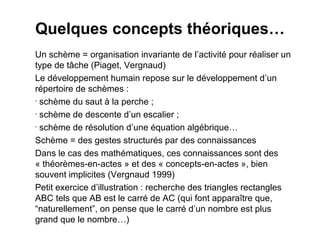 Quelques concepts théoriques…
Un schème = organisation invariante de l’activité pour réaliser un
type de tâche (Piaget, Vergnaud)
Le développement humain repose sur le développement d’un
répertoire de schèmes :
• schème du saut à la perche ;

• schème de descente d’un escalier ;

• schème de résolution d’une équation algébrique…


Schème = des gestes structurés par des connaissances
Dans le cas des mathématiques, ces connaissances sont des
« théorèmes-en-actes » et des « concepts-en-actes », bien
souvent implicites (Vergnaud 1999)
Petit exercice d’illustration : recherche des triangles rectangles
ABC tels que AB est le carré de AC (qui font apparaître que,
“naturellement”, on pense que le carré d’un nombre est plus
grand que le nombre…)
 