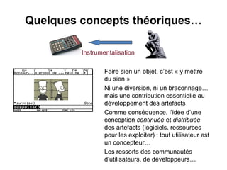 Quelques concepts théoriques…

         Instrumentalisation

                 Faire sien un objet, c’est « y mettre
                 du sien »
                 Ni une diversion, ni un braconnage…
                 mais une contribution essentielle au
                 développement des artefacts
                 Comme conséquence, l’idée d’une
                 conception continuée et distribuée
                 des artefacts (logiciels, ressources
                 pour les exploiter) : tout utilisateur est
                 un concepteur…
                 Les ressorts des communautés
                 d’utilisateurs, de développeurs…
 