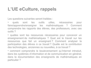 L’UE eCulture, rappels
Les questions suivantes seront traitées :
•    quels    sont   les   outils    utiles, nécessaires     pour
faire/apprendre/enseigner les mathématiques ? Comment
comprendre les rapports des élèves, des professeurs, avec ces
outils ?
• quelles sont les ressources nécessaires pour concevoir un
enseignement de mathématiques ? Quel est le travail sur les
ressources que fait un enseignant ? Comment analyser la
participation des élèves à ce travail ? Quelle est la contribution
des technologies, anciennes ou nouvelles, à ce travail ?
• comment comprendre le bouleversement qu’Internet introduit,
dans les systèmes d’information et de communication en général,
dans la documentation des enseignants de mathématiques en
particulier ?
 