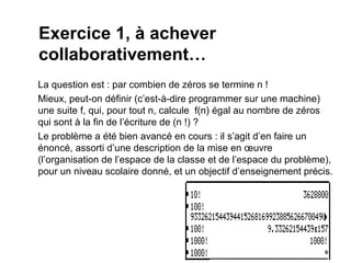 Exercice 1, à achever
collaborativement…
La question est : par combien de zéros se termine n !
Mieux, peut-on définir (c’est-à-dire programmer sur une machine)
une suite f, qui, pour tout n, calcule f(n) égal au nombre de zéros
qui sont à la fin de l’écriture de (n !) ?
Le problème a été bien avancé en cours : il s’agit d’en faire un
énoncé, assorti d’une description de la mise en œuvre
(l’organisation de l’espace de la classe et de l’espace du problème),
pour un niveau scolaire donné, et un objectif d’enseignement précis.
 