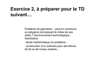 Exercice 2, à préparer pour le TD
suivant…

      Problème de géométrie : peut-on construire
      un polygone connaissant le milieu de ses
      côtés ? (environnement technologique :
      GeoGebra)
      • étude mathématique du problème ;

      • construction d’un scénario pour des élèves

      de tel ou tel niveau scolaire…
 