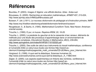 Références
Bourdieu, P. (2003). Images d' Algérie: une affinité élective. Arles : Actes sud
Brousseau, G. (2005). Recherches en éducation mathématique, APMEP 457, 213-224,
http://www.apmep.asso.fr/IMG/pdf/Brousseau.pdf
Buisson, F. (dir.) (1911). Le nouveau dictionnaire de pédagogie et d’instruction primaire, INRP
http://www.inrp.fr/edition-electronique/lodel/dictionnaire-ferdinand-buisson/
Neugebauer, 0., & Sachs, A. (1945). Mathematical Cuneiform Texts. New Haven: American
oriental society.
Trouche, L. (1995). E pur, si muove. Repères-IREM, 20, 16-28.
Trouche, L. (2000), La parabole du gaucher et de la casserole à bec verseur, éléments de
méthode pour une étude des processus d’apprentissage dans un environnement de
calculatrices complexes, Educational Studies in Mathematics, 41(3), 239-264,
http://www.springerlink.com/index/N1HP281710152520.pdf
Trouche, L. (2005). Des outils de calcul aux instruments du travail mathématique, conférence
à l’université d’été Le calcul sous toutes ses formes http://www3.ac-
clermont.fr/pedago/maths/pages/site_math_universite/CD-UE/Menu_pour_Internet.htm
Vergnaud, G. (1999). A quoi sert la didactique, Sciences humaines 24,
http://www.scienceshumaines.com/a-quoi-sert-la-didactique-_fr_11865.html
Zagier, D. (2005). Les aspects expérimentaux en théorie des nombres, conférence à
l’université d’été Le calcul sous toutes ses formes http://www3.ac-
clermont.fr/pedago/maths/pages/site_math_universite/CD-UE/Menu_pour_Internet.htm
 