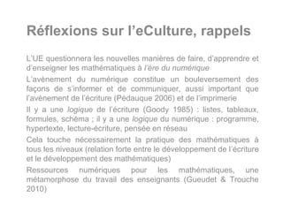 Réflexions sur l’eCulture, rappels
L’UE questionnera les nouvelles manières de faire, d’apprendre et
d’enseigner les mathématiques à l’ère du numérique
L’avènement du numérique constitue un bouleversement des
façons de s’informer et de communiquer, aussi important que
l’avènement de l’écriture (Pédauque 2006) et de l’imprimerie
Il y a une logique de l’écriture (Goody 1985) : listes, tableaux,
formules, schéma ; il y a une logique du numérique : programme,
hypertexte, lecture-écriture, pensée en réseau
Cela touche nécessairement la pratique des mathématiques à
tous les niveaux (relation forte entre le développement de l’écriture
et le développement des mathématiques)
Ressources numériques pour les mathématiques, une
métamorphose du travail des enseignants (Gueudet & Trouche
2010)
 