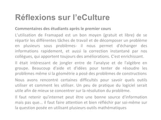 Réflexions sur l’eCulture
Commentaires des étudiants après le premier cours
L'utilisation de Framapad est un bon moyen (gratuit et libre) de se
répartir les différentes tâches de travail et de décomposer un problème
en plusieurs sous problèmes- il nous permet d'échanger des
informations rapidement, et aussi la correction instantané par nos
collègues, qui apportent toujours des améliorations. C'est enrichissant.
Il était intéressant de jongler entre de l'analyse et de l'algèbre en
groupe. Beaucoup d'aide et d'idées pour tenter de résoudre les
problèmes même si la géométrie a posé des problèmes de constructions
Nous avons rencontré certaines difficultés pour savoir quels outils
utiliser et comment les utiliser. Un peu de pratique du logiciel serait
utile afin de mieux se concentrer sur la résolution du problème.
Il faut retenir qu'internet peut être une bonne source d'information
mais pas que... il faut faire attention et bien réfléchir par soi-même sur
la question posée en utilisant plusieurs outils mathématiques
 
