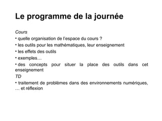 Le programme de la journée
Cours
• quelle organisation de l’espace du cours ?
• les outils pour les mathématiques, leur enseignement
• les effets des outils
• exemples…
• des concepts pour situer la place des outils dans cet
enseignement
TD
• traitement de problèmes dans des environnements numériques,
… et réflexion
 