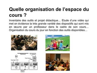 Quelle organisation de l’espace du
cours ?
Inventaire des outils et projet didactique… Etude d’une vidéo qui
met en évidence la très grande variété des dispositifs qui sont mis
en œuvre par un professeur dans le cadre de son cours…
Organisation du cours du jour en fonction des outils disponibles…
 