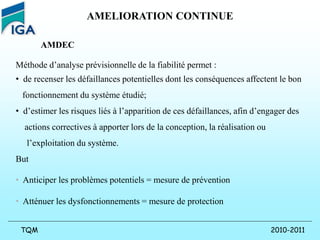 2010-2011
TQM
AMELIORATION CONTINUE
AMDEC
Méthode d’analyse prévisionnelle de la fiabilité permet :
• de recenser les défaillances potentielles dont les conséquences affectent le bon
fonctionnement du système étudié;
• d’estimer les risques liés à l’apparition de ces défaillances, afin d’engager des
actions correctives à apporter lors de la conception, la réalisation ou
l’exploitation du système.
But
• Anticiper les problèmes potentiels = mesure de prévention
• Atténuer les dysfonctionnements = mesure de protection
 