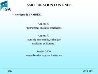 2010-2011
TQM
AMELIORATION CONTINUE
Historique de l’AMDEC
Années 50
Programmes spatiaux américains
Années 70
Industrie automobile, chimique,
nucléaire en Europe.
Années 2000
l’ensemble des secteurs industriels
 