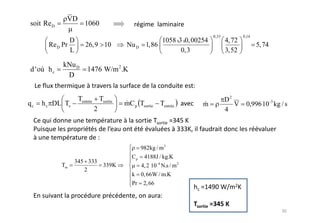 VD
soit Re D            1060
                                                                        0,33           0,14
               D                                    1058x 3x 0, 00254          4, 72
       Re D Pr        26,9 10         Nu D     1,86                                           5, 74
               L                                           0,3                 3,52

            kNu D
d 'où h c              1476 W/m 2 .K
             D


                   Tentrée Tsortie                                             D2
qc   h c DL Ts                       mC p Tsortie Tentrée           m             V     0,996 10 -3 kg / s
                          2                                                    4




                                             982kg / m3
                                        Cp    4188J / kg.K
                 345 333
            Tm               339K            4, 2 10 -4 N.s / m 2
                    2
                                        k    0, 66W / m.K
                                        Pr    2, 66
 