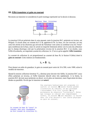 III. Effet transistor et gain en courant
Revenons au transistor et considérons le petit montage représenté sur le dessin ci-dessous.

La jonction E-B est polarisée dans le sens passant, mais la jonction B-C, polarisée en inverse, est
bloquée. Il circule donc un courant de E à B, appelons-le Ib. La base, on s'en souvient, est une
zone très étroite et les électrons qui arrivent de l'émetteur vont certes se combiner avec les "trous"
(peu nombreux) de la base, mais ils seront en majorité fortement attirés vers la zone du collecteur
par le champ électrique créé par la polarisation inverse de la jonction B-C: il en résulte, sous
l'effet d'avalanche, un important courant de collecteur, Ic. C'est ce qu'on appelle l'effet transistor.
Le courant de collecteur Ic est proportionnel au courant de base Ib, le facteur ß (béta) étant le
gain en courant. Cette relation est fondamentale:

Ic =

ß

Ib

Pour donner un ordre de grandeur, le gain en courant peut varier de 10 à 500, voire 1000, selon le
modèle de transistor.
Quand la tension collecteur-émetteur VCE diminue pour devenir très faible, la jonction B-C cesse
d'être polarisée en inverse, et l'effet transistor décroît alors très rapidement. A la limite, la
jonction B-C devient aussi polarisée en direct: on n'a plus un transistor, mais l'équivalent de deux
diodes en parallèle. On dit que le transistor est saturé.
Une analogie hydraulique est proposée cicontre: un courant Ib assez faible permet
l'ouverture du robinet, ce qui provoque
l'écoulement d'un fort courant Ic en
provenance du réservoir "collecteur". Notez
que lorsque le robinet est complètement
ouvert, le courant Ic est maximal: il existe
donc (on s'en doutait!) une limite physique
au gain en courant.

 