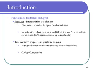 Introduction Fonctions du Traitement du Signal Analyser  : Interpretation des signaux Détection : extraction du signal d'un bruit de fond Identification : classement du signal (identification d'une pathologie sur un signal ECG, reconnaissance de la parole, etc.) Transformer  : adapter un signal aux besoins Filtrage: élimination de certaines composantes indésirables Codage/Compression 